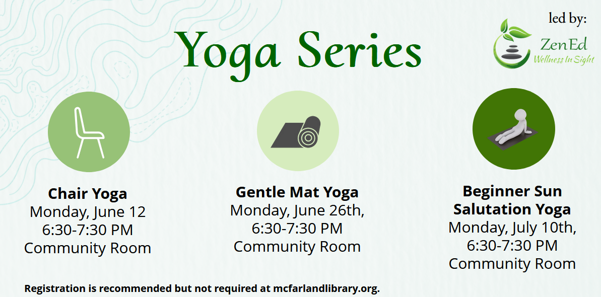 The library is hosting a yoga series. There is a light green background and three circles in various shades of green in the foreground. Each circle states a different yoga class: chair yoga is Monday, June 12; gentel mat yoga is Monday, June 26th, and Beginner Sun Salutation yoga is Monday, July 10th. All classes are 6:30-7:30 in the Library Community Room. Registration is recommended but not required. Zen Ed is leading this series.