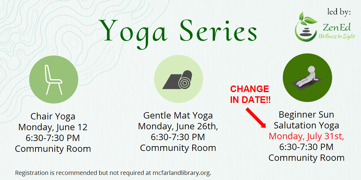 The library is hosting a yoga series. There is a light green background and three circles in various shades of green in the foreground. Each circle states a different yoga class: chair yoga is Monday, June 12; gentel mat yoga is Monday, June 26th, and Beginner Sun Salutation yoga is Monday, July 31st. All classes are 6:30-7:30 in the Library Community Room. Registration is recommended but not required. Zen Ed is leading this series.