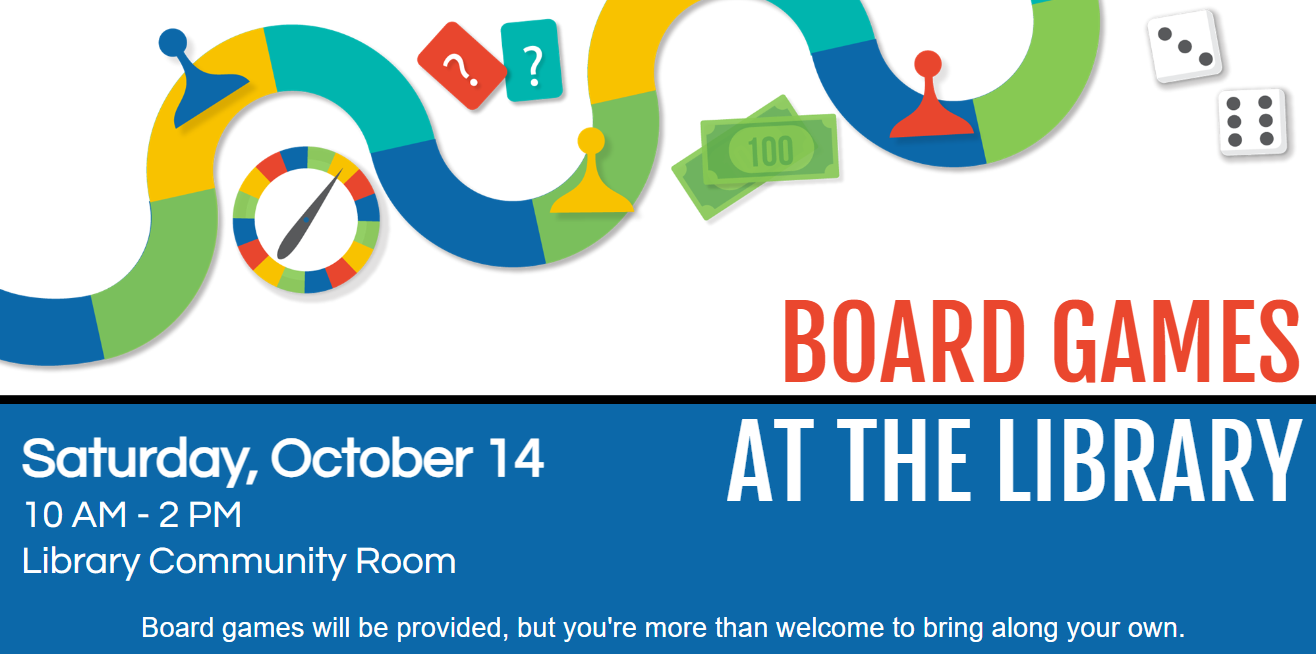 Board games at the library will occur Saturday, October 14 from 10 AM to 2 PM. Games will be provided, but you are welcome to bring your own. Their is an image of a board game path with game pieces, dice, a spinner, and cards surrounding it. Everything is either yellow, lime green, teal, royal blue, or red.