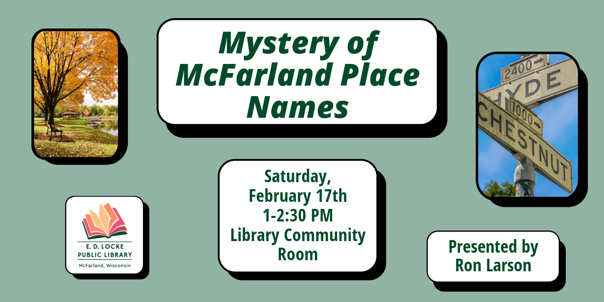 Ron Larson will be presenting a program called Mystery of McFarland Place Names on Saturday, February 17th, 1-2:30 PM in the Library Community Room.  He will discuss how streets, parks, and landmarks in McFarland got their name.  There are pictures of a street sign and a park with a gazebo included in the image.  The background is a light green, and most of the words are written in a dark forest green.