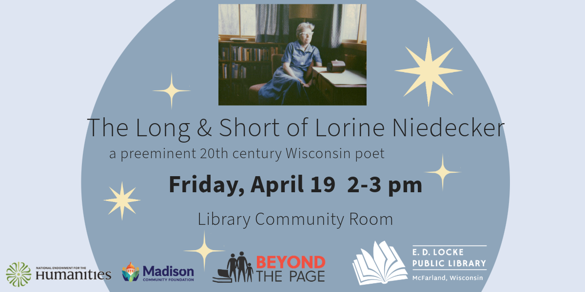 The Long & Short of Lorine Niedecker will take place on Friday, April 19 from 2-3 in the Library Community Room. It will be led by poet & author Chuck Stebelton. There is a picture of Lorine sitting next to a table looking out a window. The background of the slide is periwinkle, with a large, darker periwinkle circle in the middle, and a handful of yellow stars scattered around.