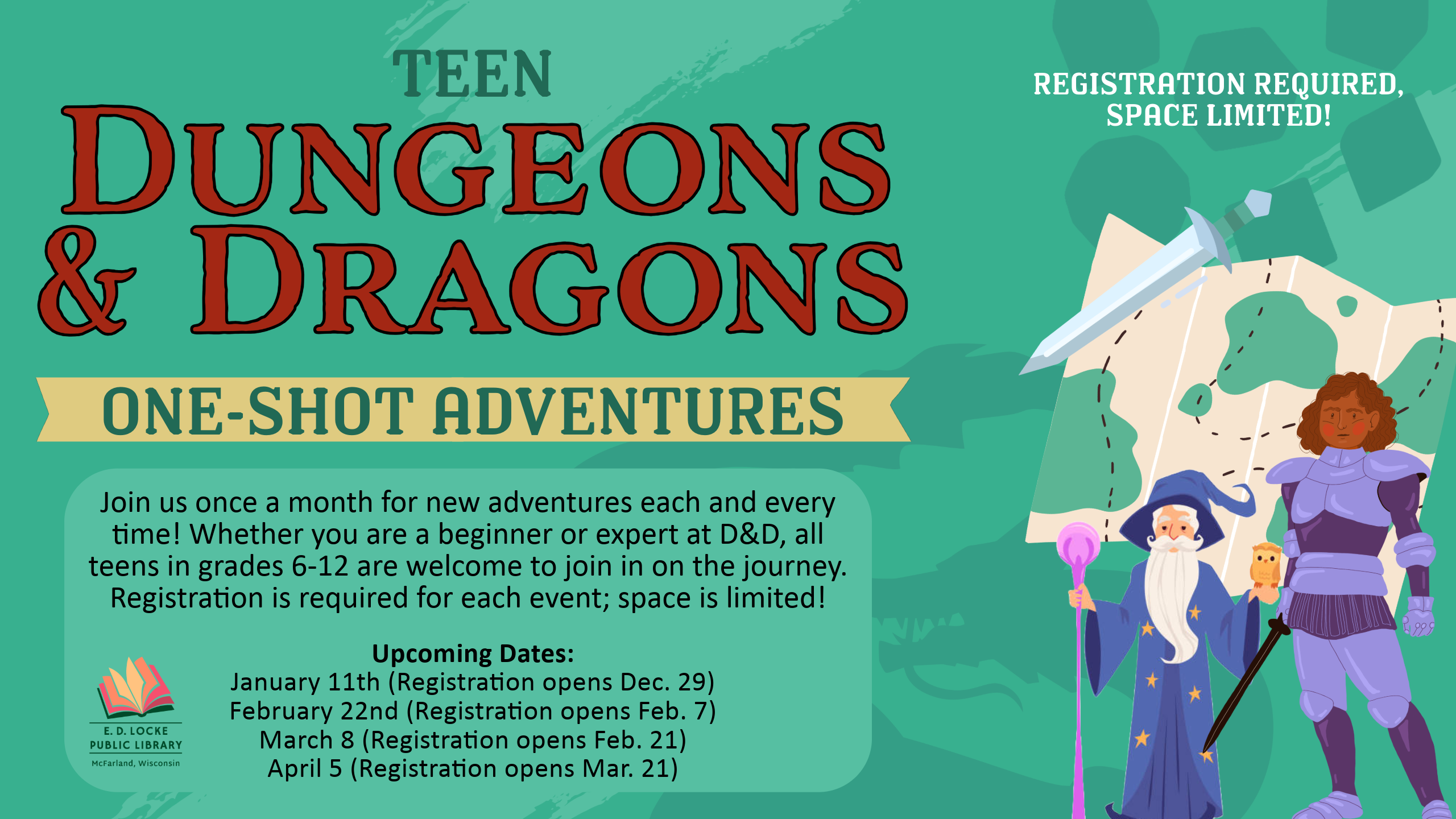 Teen D&D Slide Teen Dungeons & Dragons: One-Shot Adventures slide; " Join us once a month for new adventures each and every time! Whether you are a beginner or expert at D&D, all teens in grades 6-12 are welcome to join in on the journey. Registration is required for each event; space is limited! Upcoming Dates: January 11th (Registration opens Dec. 29) February 22nd (Registration opens Feb. 7) March 8 (Registration opens Feb. 21) April 5 (Registration opens Mar. 21)"