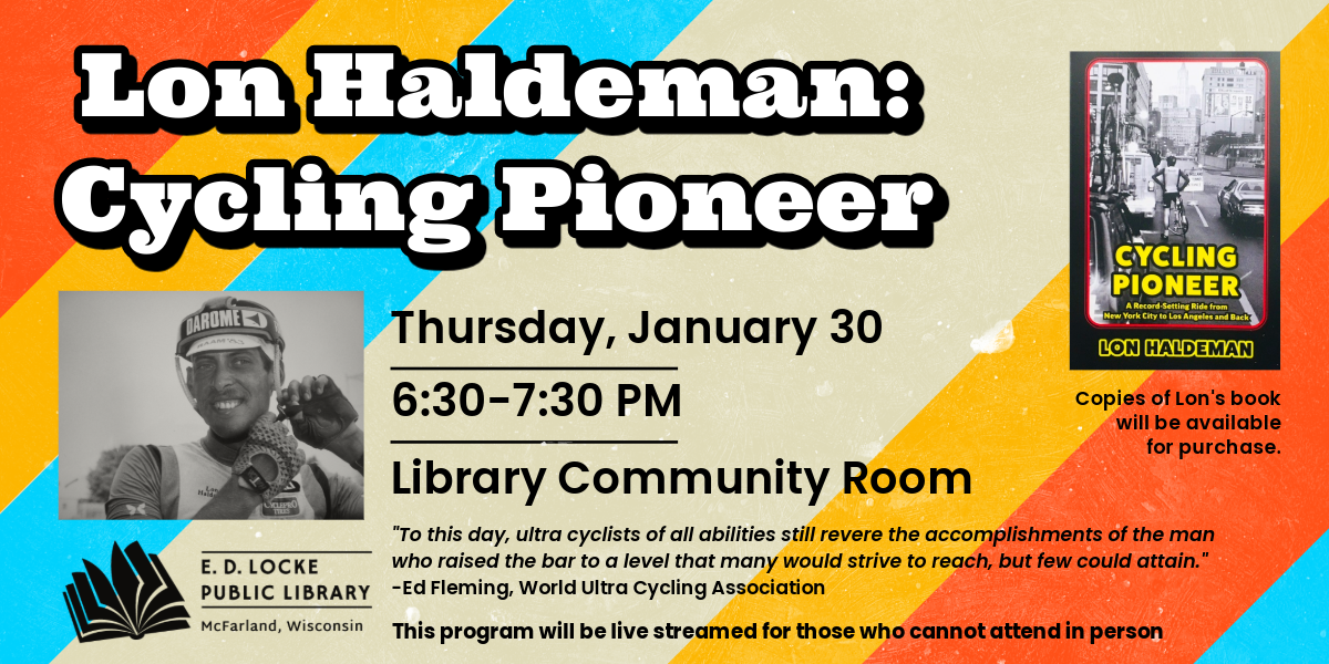 Lon Haldeman, a Hall of Fame ultra distance bicycle racer, is coming to E.D. Locke to share his story and his new book. The program is Thursday, January 30, 6:30-7:30 PM in the Library Community Room. This program will be live streamed for those who cannot attend in person.
