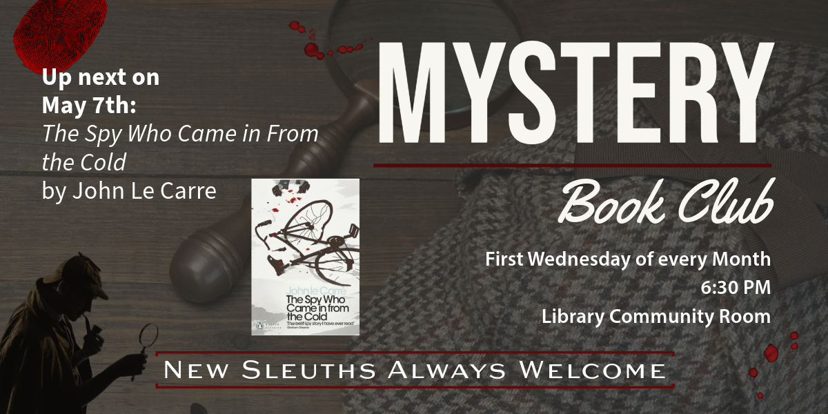 Mystery Book Club. First Wednesday of every Month, 6:30 PM, Library Community Room. Up next on May 7th: The Spy Who Came in From the Cold by John le Carre. New Sleuths Always Welcome.