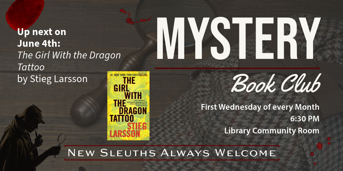 Mystery Book Club. First Wednesday of every Month, 6:30 PM, Library Community Room. Up next on June 4th: The Girl with the Dragon Tattoo by Stieg Larsson. We will be in the Quiet Reading Room. New Sleuths Always Welcome.