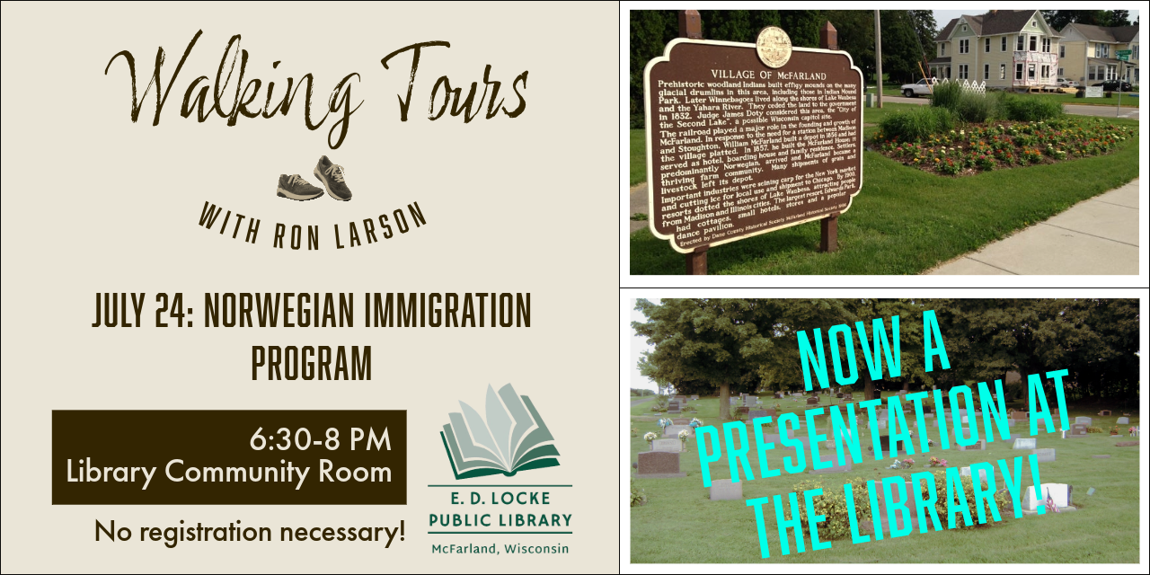 Due to weather, the July 24th Norwegian Cemetery Walking Tour has been changed to a presentation at the library.  It will happen Thursday, July 24 at 6:30 in the Library Community Room.  No registration is necessary!