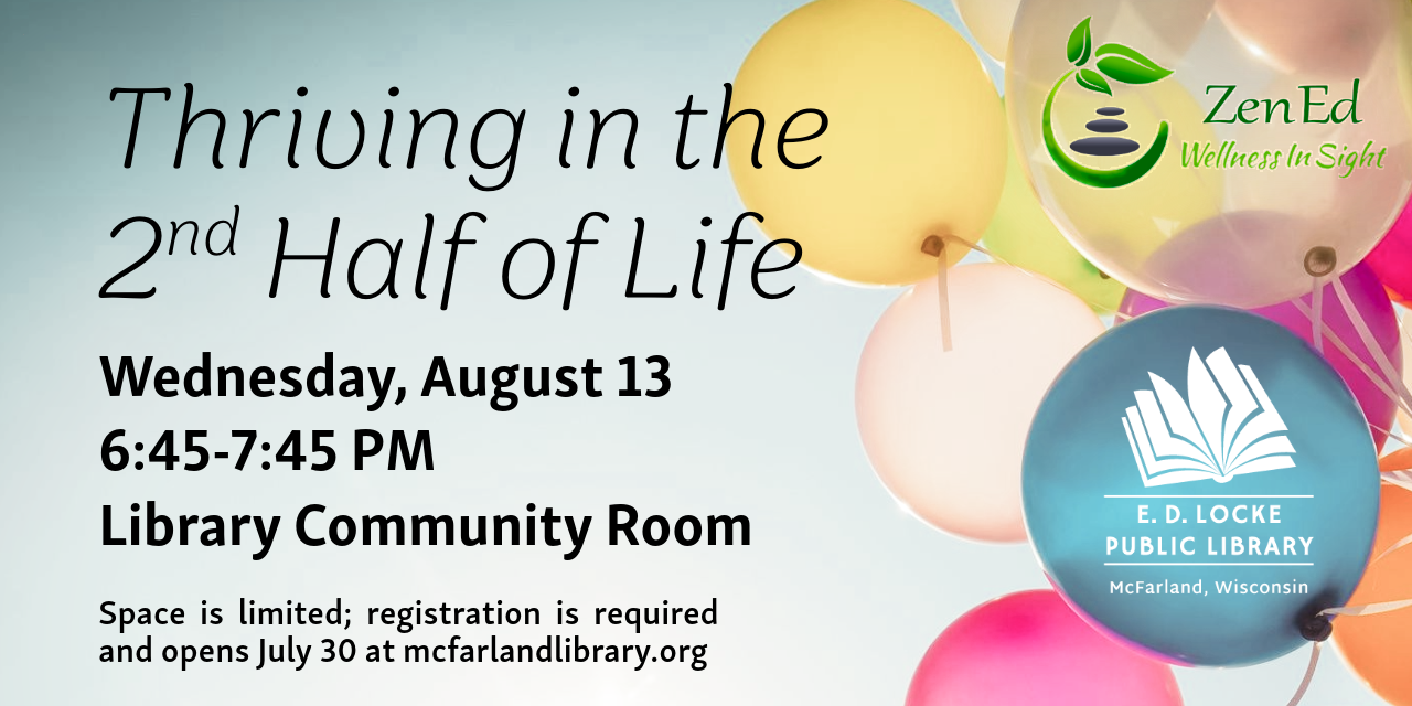 ZenEd Wellness is coming to E.D. Locke to lead a program entitled "Thriving in the Second Half of Life" on Wednesday, August 13, 6:45-7:45 PM.  Registration is required and opens July 30 at mcfarlandlibrary.org