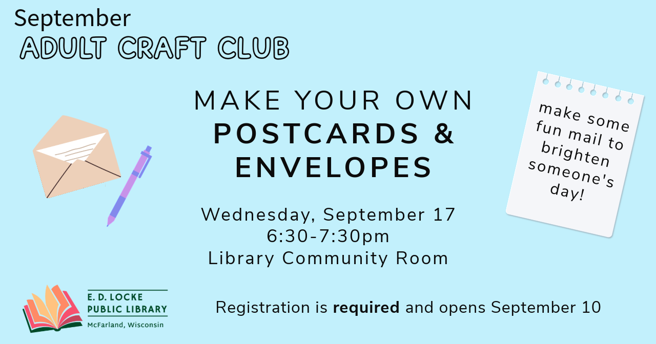 September Adult Craft Club - Make your own postcards & envelopes. Wednesday, September 17, 6:30-7:30pm. Library Community Room. Registration is required and opens September 10. Make some fun mail to brighten someone's day!