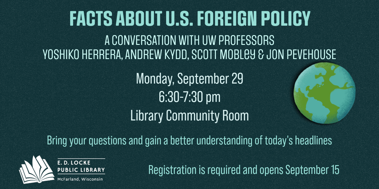 Facts about US Foreign Policy. A conversation with UW Professors YOSHIKO HERRERA, ANDREW KYDD, Scott Mobley & JON PEVEHOUSE. Monday, September 29 6:30-7:30 pm Library Community Room. Bring your questions and gain a better understanding of today's headlines. Registration is required and opens September 15