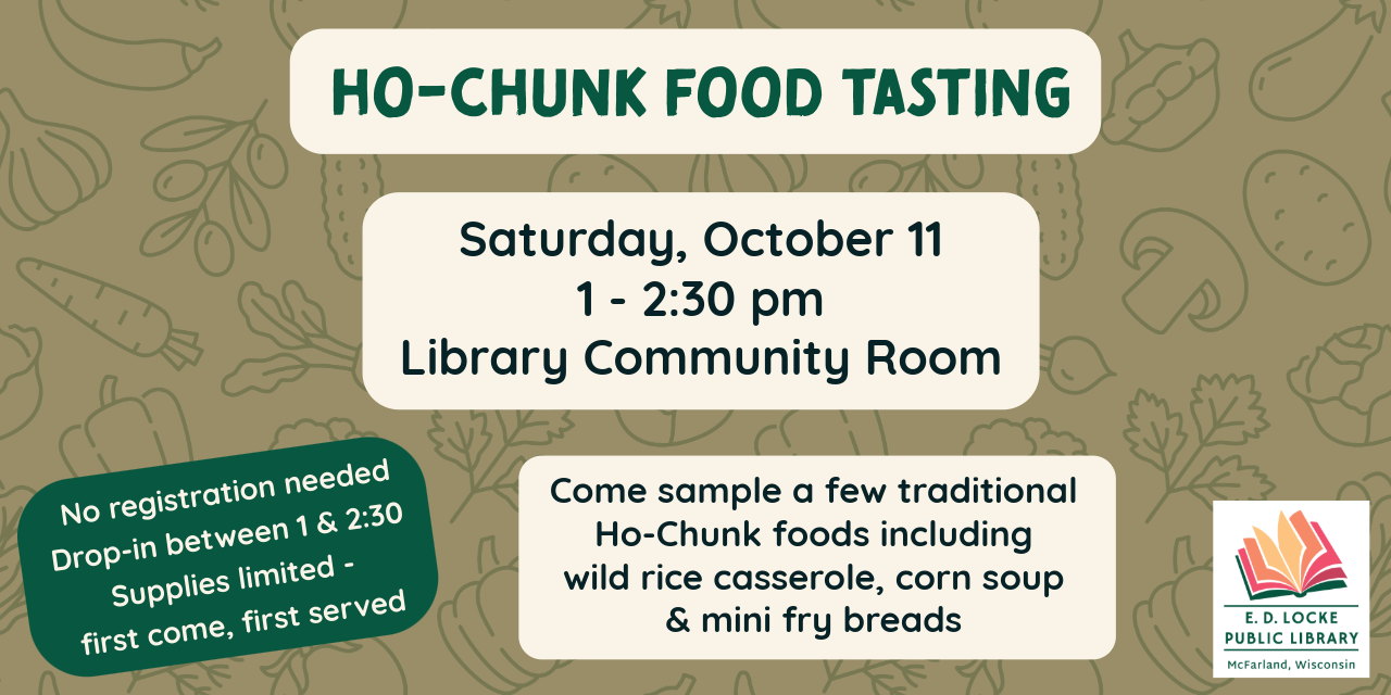 Ho-Chunk Food Tasting. Saturday, October 11. 1-2:30pm. Library Community Room. Come sample a few traditional Ho-Chunk foods including wild rice casserole, corn soup and mini fry breads. No registration needed. Drop in between 1 & 2:30pm. Supplies limited, first come first served.