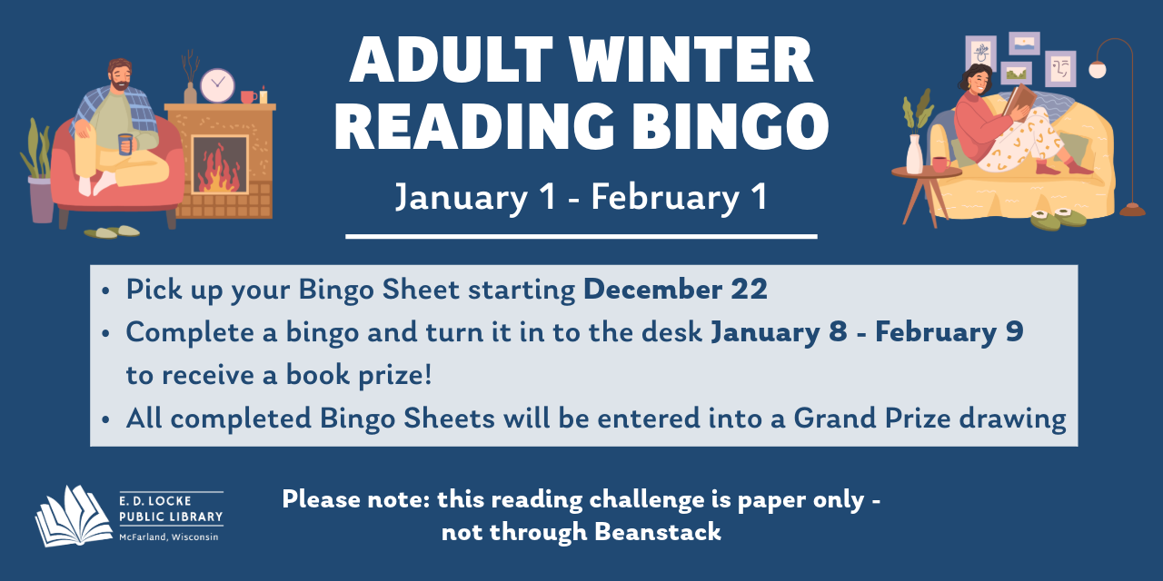 Adult winter reading bingo. January 1-February 1. Pick up your bingo sheets starting December 22. Complete a bingo and turn it in to the desk January 8-February 9 to receive a book prize. All completed bingo sheets will be entered into a grand prize drawing. Please note, this reading challenge is paper only, not on Beanstack. 