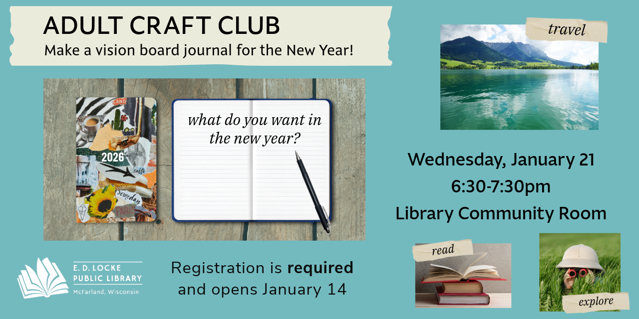 Adult craft club. Make a vision board journal for the new year! Wednesday, January 21, 6:30-7:30pm. Library Community Room. Registration is required and opens January 14.