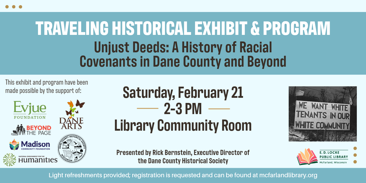 Rick Bernstein, Executive Director of Dane County Historical Society, will be presenting a program on Unjust Deeds: A History of Racial Covenants in Dane County and Beyond on Saturday, February 21, 2-3 PM.  Registration is requested; light refreshments will be provided.