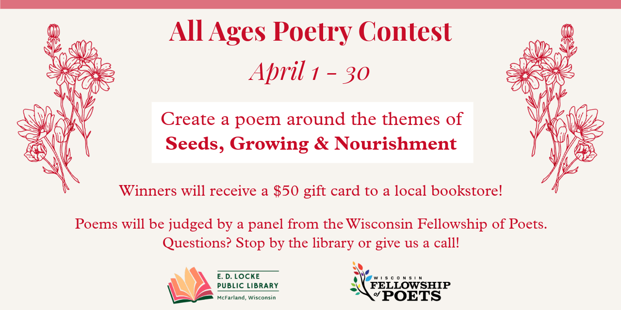 all ages poetry contest - April 1-30. Create a poem around the themes of Seeds, Growing & Nourishment. Winners will receive a $50 gift card to a local bookstore. Poems will be judged by a panel from the Wisconsin Fellowship of Poets. Questions? Stop by the library or give us a call!