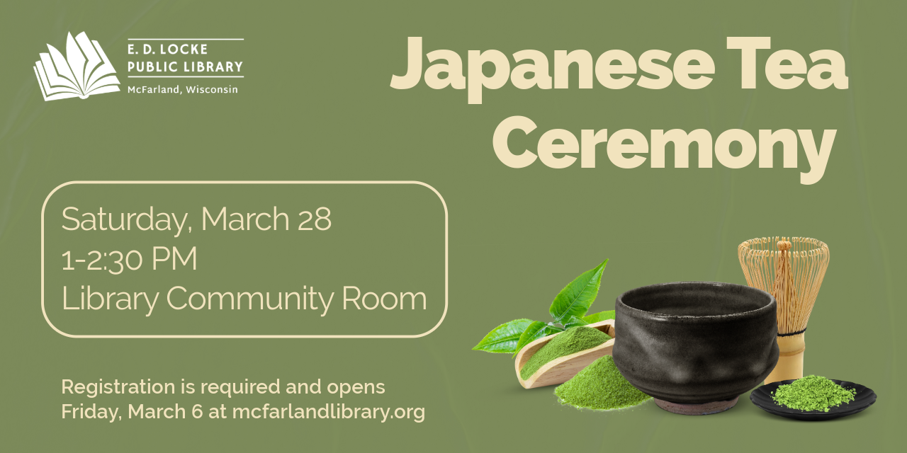 Japanese Tea Ceremony is Saturday, March 28, 1-2:30 PM in the Library Community Room.  Registration is required and opens March 6.  Picture of traditional ceramic cup, matcha powder, matcha brush, and tea leaves are on the side of the image.