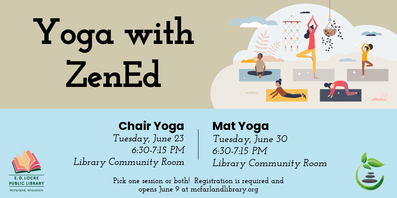 On Tuesday, June 23, we will have chair yoga.  On Tuesday, June 30, we will have mat yoga.  Pick one or both!  Registration is required and opens June 9 at mcfarlandlibrary.org.  There is a picture of five people striking yoga poses in the top right corner.  Logos for E.D. Locke and ZenEd are in the bottom corners.  The top half is a light brown/cream color, and the bottom half is robin's egg blue..