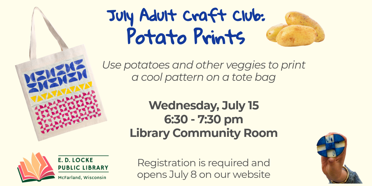 july adult craft club potato prints. use potatoes and other veggies to print a cool pattern on a tote bag. wednesday, july 15, 6:30-7:30pm, library community room. registration is required and opens july 8 on our website.
