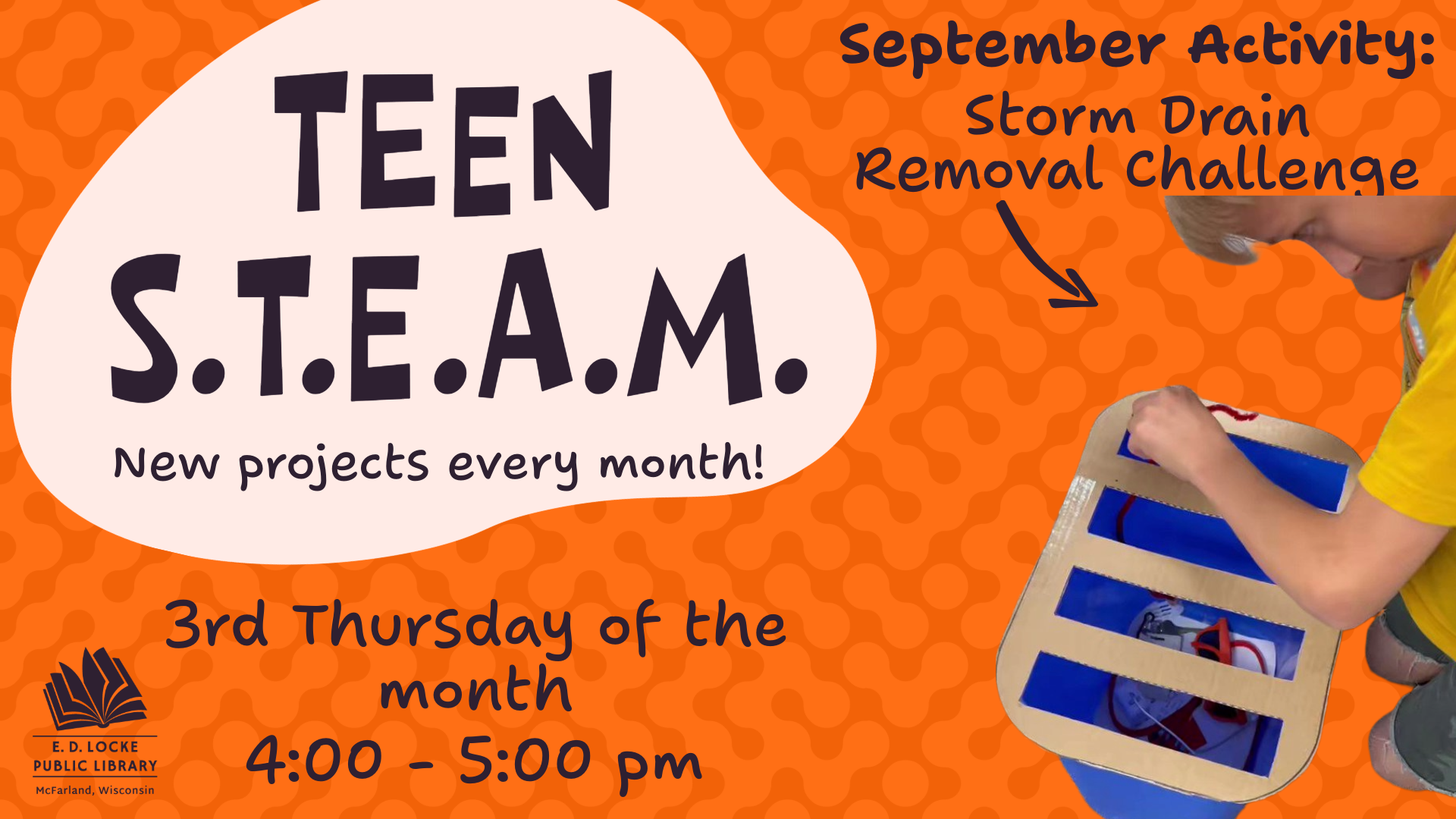 A slide advertising Teen STEAM: an orange background with a bubble-like texture. To the left, dark blue text reads "Teen STEAM, new projects every month!" on top of a pink blob shape. To the right, text reads "September Activity: Storm Drain Removal Challenge" on top of a picture of a young boy seemingly trying to remove something from a fake storm drain made from a recycling bin with a  cardboard cutout on top.