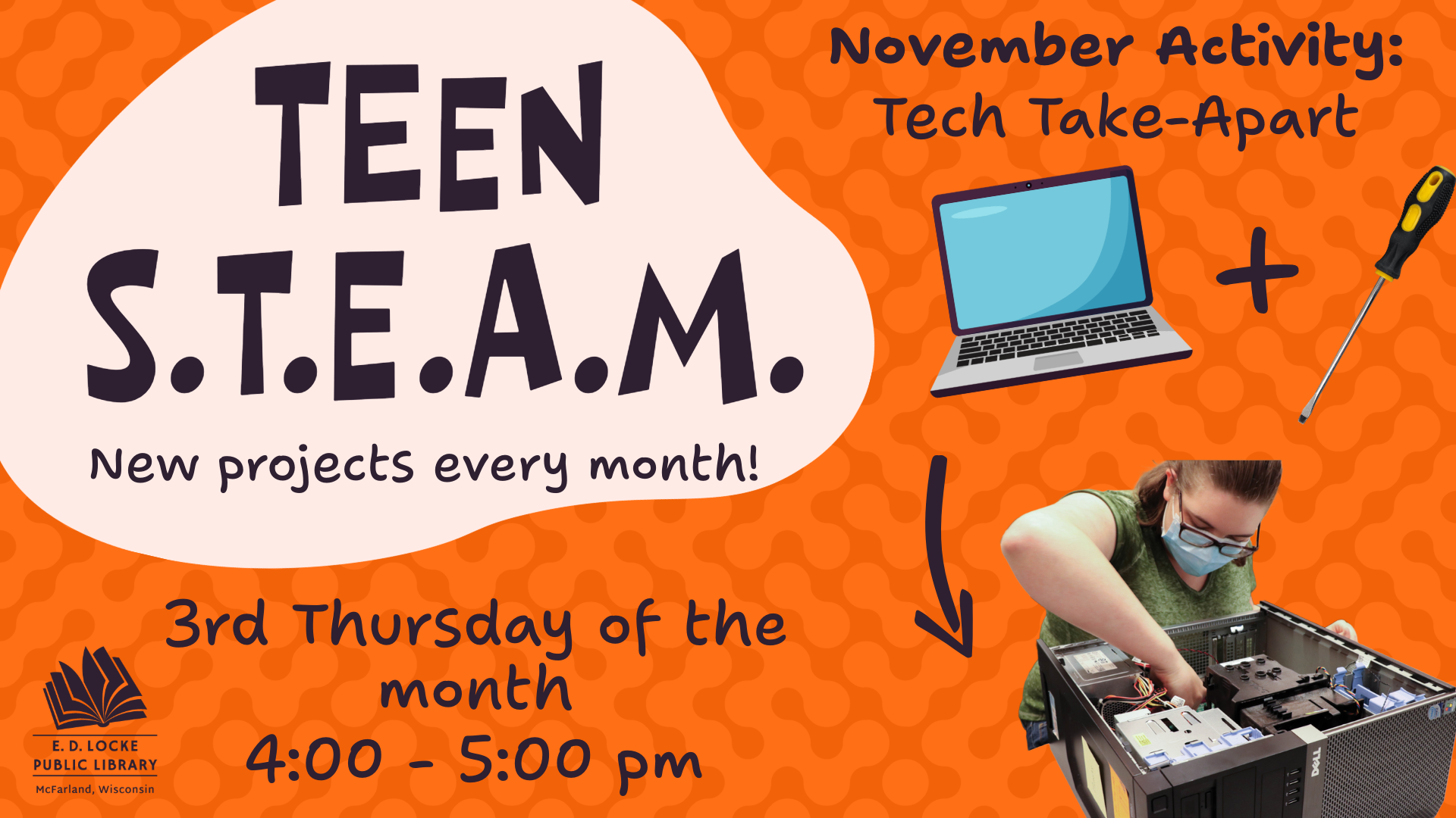 A slide advertisement for Teen STEAM: An orange background; a blob of text on the left says "Teen STEAM, new projects every month". To the right, text on the top reads "November Activity: Tech Take Apart." On the bottom right is a picture of a laptop and screwdriver, with an arrow pointing from these images to a teen exploring the inside of a PC.