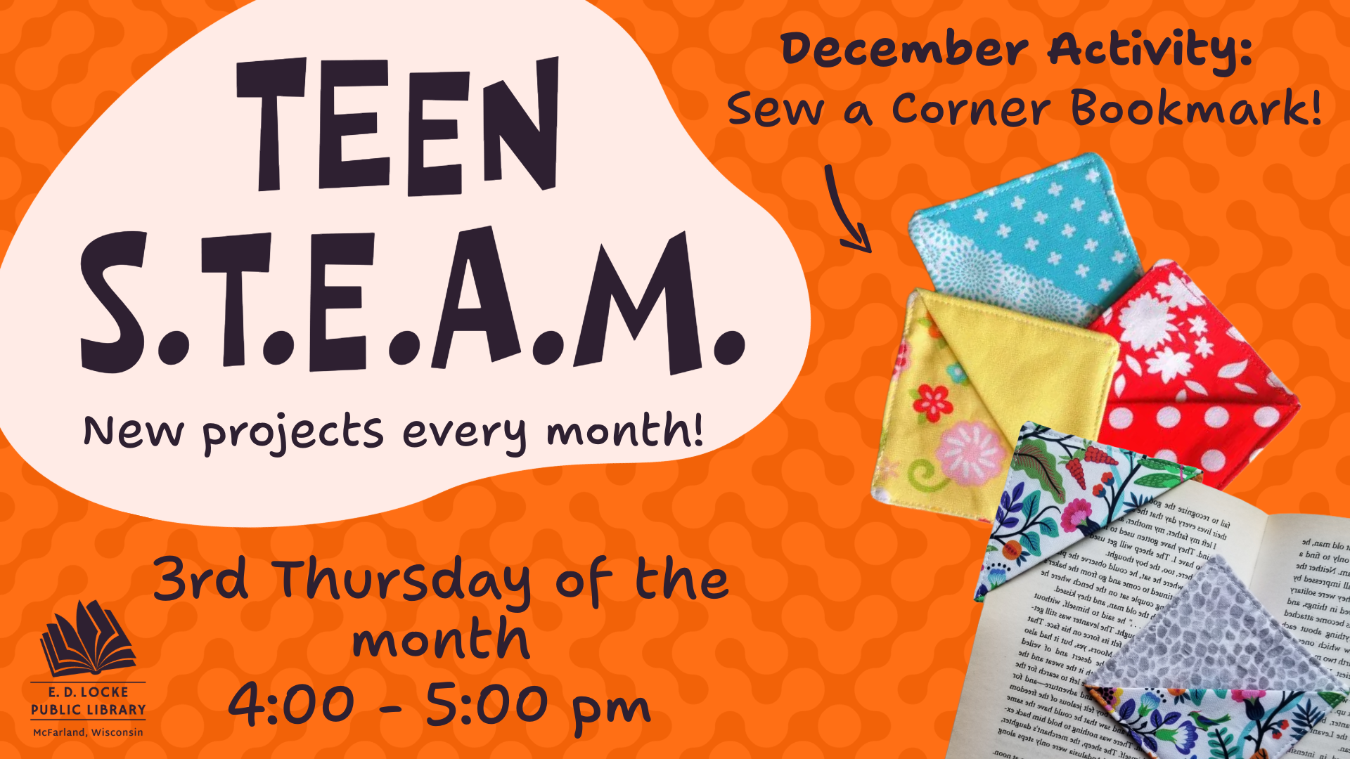 A slide advertisement for Teen STEAM: An orange background; a blob of text on the left says "Teen STEAM, new projects every month". To the right, text on the top reads "December Activity: Sew a Corner Bookmark." Below this is a picture of a pile of yellow, blue, and red corner bookmarks overlayed with an image of a book with a floral corner bookmark.